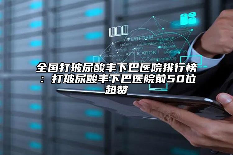 全國打玻尿酸豐下巴醫(yī)院排行榜：打玻尿酸豐下巴醫(yī)院前50位超贊