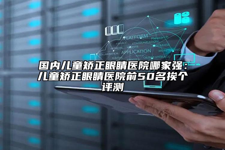 國內(nèi)兒童矯正眼睛醫(yī)院哪家強：兒童矯正眼睛醫(yī)院前50名挨個評測