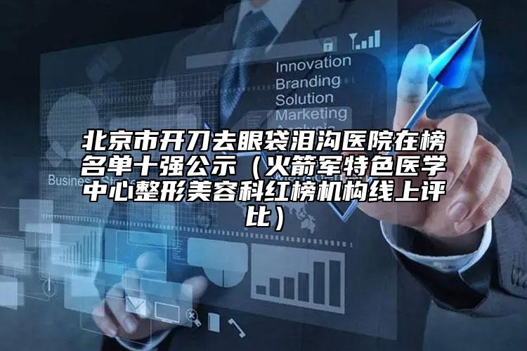 北京市開刀去眼袋淚溝醫(yī)院在榜名單十強公示（火箭軍特色醫(yī)學中心整形美容科紅榜機構(gòu)線上評比）