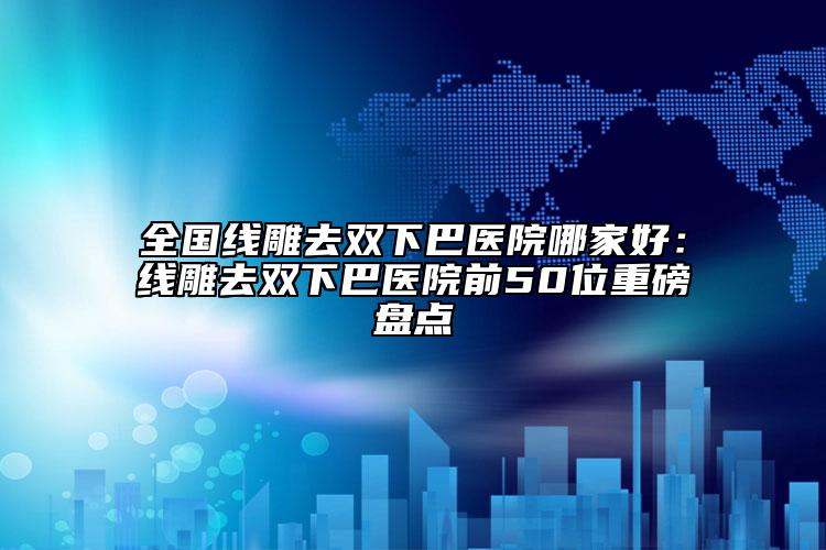 全國(guó)線雕去雙下巴醫(yī)院哪家好：線雕去雙下巴醫(yī)院前50位重磅盤點(diǎn)
