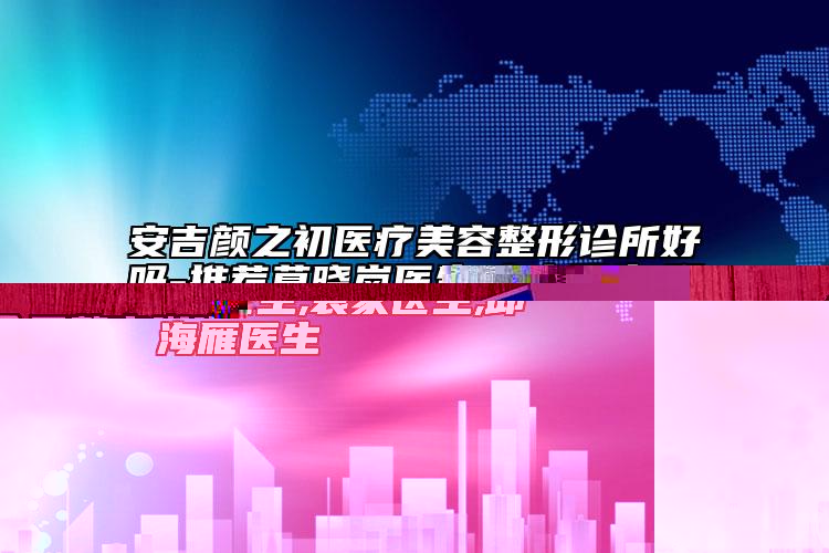 安吉顏之初醫(yī)療美容整形診所好嗎-推薦莫曉嵐醫(yī)生,袁家醫(yī)生,邱海雁醫(yī)生