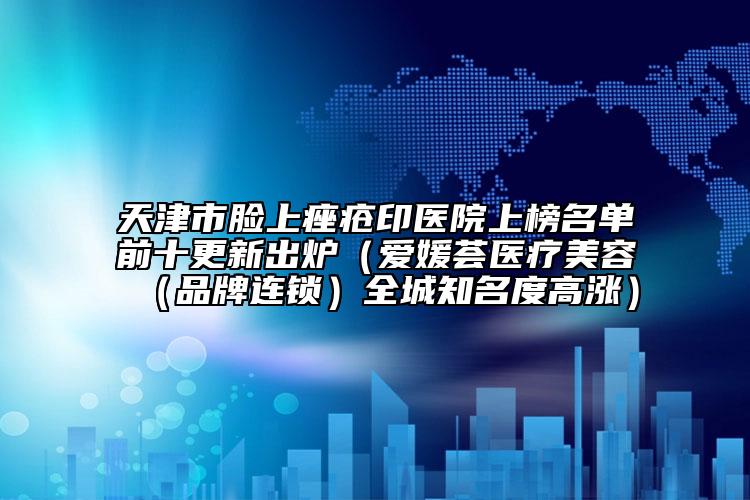 天津市臉上痤瘡印醫(yī)院上榜名單前十更新出爐（愛媛薈醫(yī)療美容（品牌連鎖）全城知名度高漲）