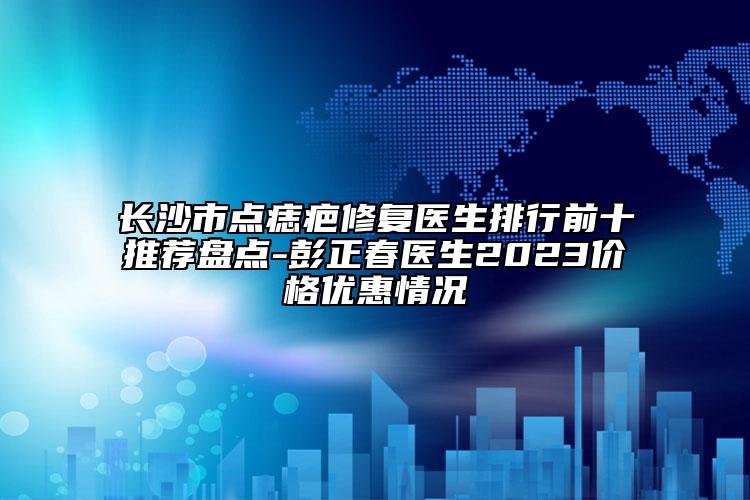 長沙市點痣疤修復醫(yī)生排行前十推薦盤點-彭正春醫(yī)生2023價格優(yōu)惠情況