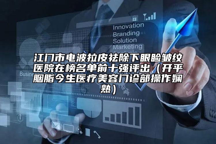 江門市電波拉皮祛除下眼瞼皺紋醫(yī)院在榜名單前十強(qiáng)評(píng)出（開平胭脂今生醫(yī)療美容門診部操作嫻熟）