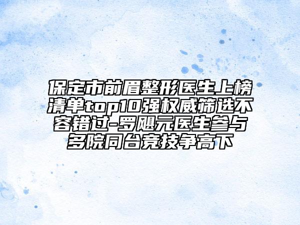 保定市前眉整形醫(yī)生上榜清單top10強權(quán)威篩選不容錯過-羅颶元醫(yī)生參與多院同臺競技爭高下
