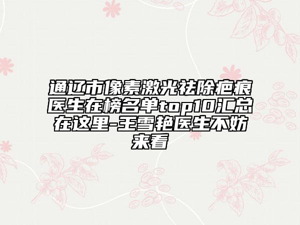 通遼市像素激光祛除疤痕醫(yī)生在榜名單top10匯總在這里-王雪艷醫(yī)生不妨來看