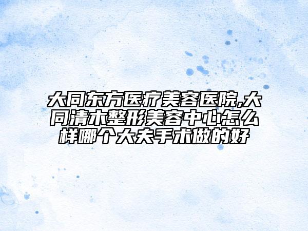 大同東方醫(yī)療美容醫(yī)院,大同清木整形美容中心怎么樣哪個(gè)大夫手術(shù)做的好