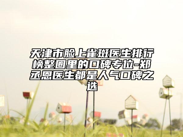 天津市臉上雀斑醫(yī)生排行榜整圈里的口碑專(zhuān)位-鄭丞恩醫(yī)生都是人氣口碑之選