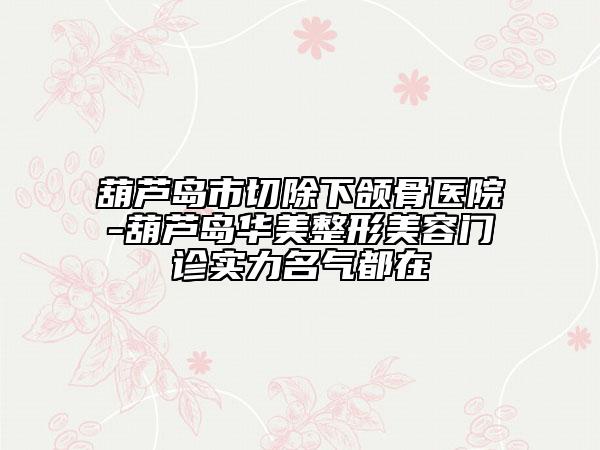 葫蘆島市切除下頜骨醫(yī)院-葫蘆島華美整形美容門診實力名氣都在