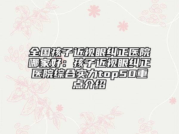全國孩子近視眼糾正醫(yī)院哪家好：孩子近視眼糾正醫(yī)院綜合實(shí)力top50重點(diǎn)介紹