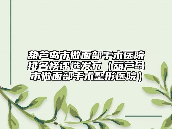 葫蘆島市做面部手術(shù)醫(yī)院排名榜評(píng)選發(fā)布（葫蘆島市做面部手術(shù)整形醫(yī)院）