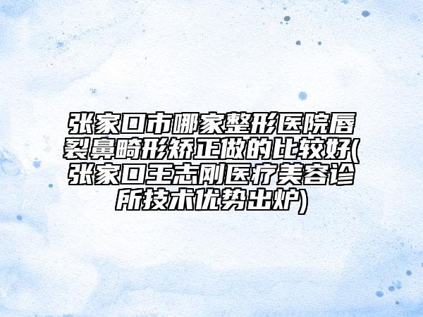 張家口市哪家整形醫(yī)院唇裂鼻畸形矯正做的比較好(張家口王志剛醫(yī)療美容診所技術(shù)優(yōu)勢出爐)