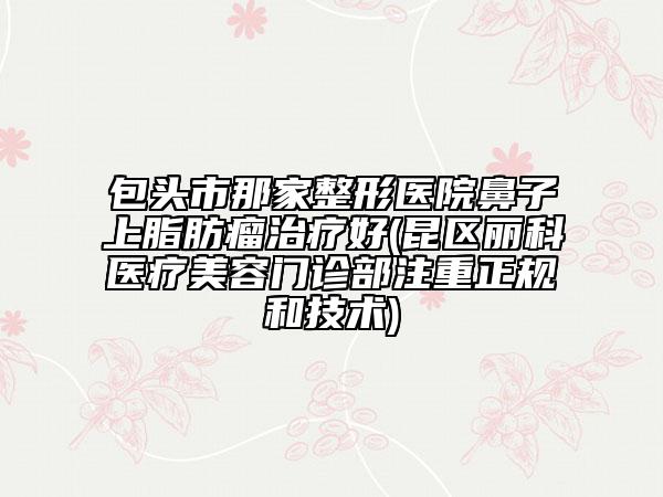 包頭市那家整形醫(yī)院鼻子上脂肪瘤治療好(昆區(qū)麗科醫(yī)療美容門診部注重正規(guī)和技術(shù))