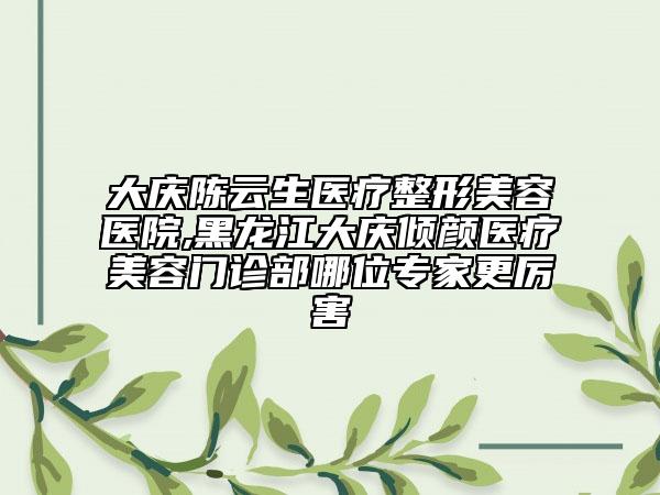 大慶陳云生醫(yī)療整形美容醫(yī)院,黑龍江大慶傾顏醫(yī)療美容門(mén)診部哪位專家更厲害