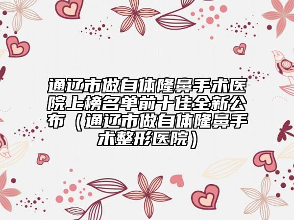 通遼市做自體隆鼻手術(shù)醫(yī)院上榜名單前十佳全新公布（通遼市做自體隆鼻手術(shù)整形醫(yī)院）