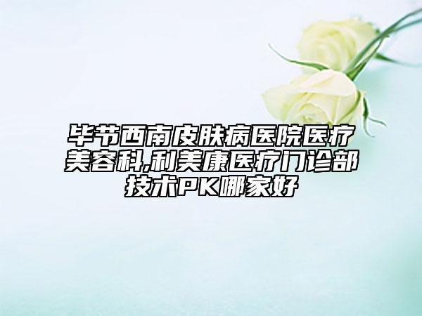 畢節(jié)西南皮膚病醫(yī)院醫(yī)療美容科,利美康醫(yī)療門(mén)診部技術(shù)PK哪家好