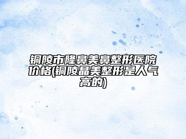 銅陵市隆鼻美鼻整形醫(yī)院價(jià)格(銅陵晶美整形是人氣高的)