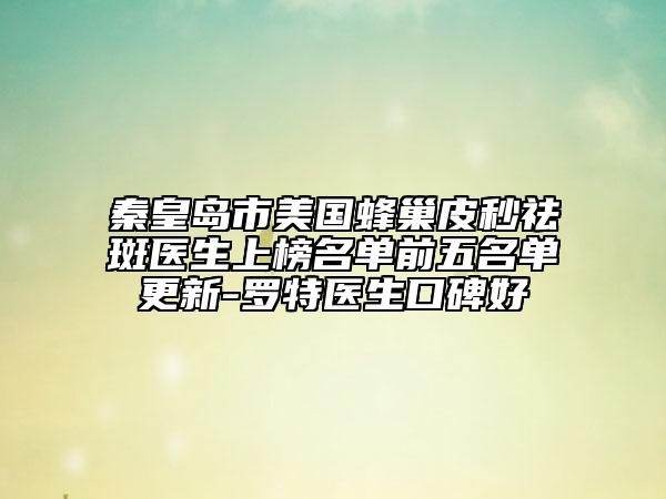 秦皇島市美國蜂巢皮秒祛斑醫(yī)生上榜名單前五名單更新-羅特醫(yī)生口碑好
