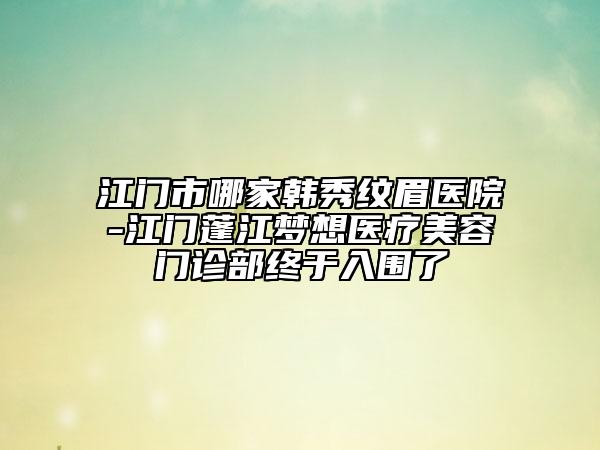 江門市哪家韓秀紋眉醫(yī)院-江門蓬江夢想醫(yī)療美容門診部終于入圍了