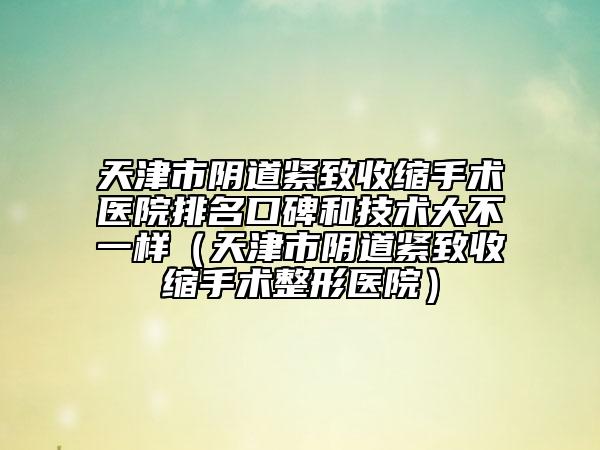 天津市陰道緊致收縮手術(shù)醫(yī)院排名口碑和技術(shù)大不一樣（天津市陰道緊致收縮手術(shù)整形醫(yī)院）