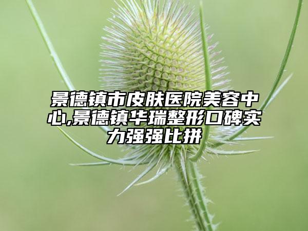 景德鎮(zhèn)市皮膚醫(yī)院美容中心,景德鎮(zhèn)華瑞整形口碑實(shí)力強(qiáng)強(qiáng)比拼