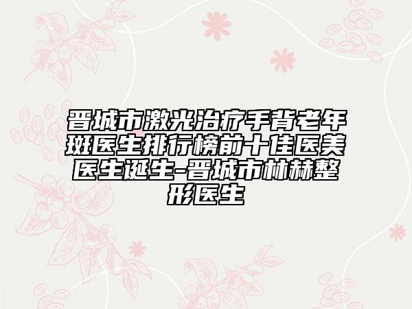 晉城市激光治療手背老年斑醫(yī)生排行榜前十佳醫(yī)美醫(yī)生誕生-晉城市林赫整形醫(yī)生