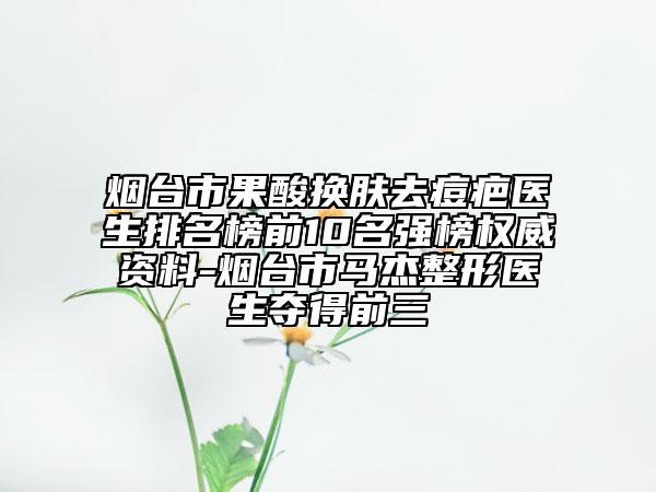 煙臺市果酸換膚去痘疤醫(yī)生排名榜前10名強榜權(quán)威資料-煙臺市馬杰整形醫(yī)生奪得前三