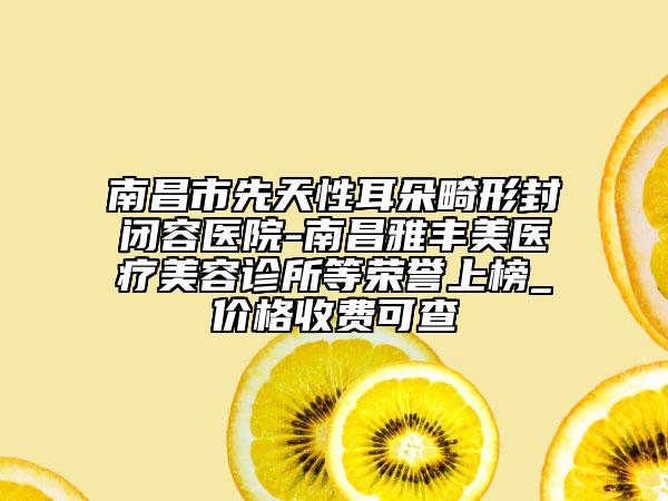 南昌市先天性耳朵畸形封閉容醫(yī)院-南昌雅豐美醫(yī)療美容診所等榮譽上榜_價格收費可查