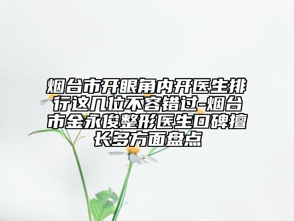 煙臺(tái)市開(kāi)眼角內(nèi)開(kāi)醫(yī)生排行這幾位不容錯(cuò)過(guò)-煙臺(tái)市金永俊整形醫(yī)生口碑擅長(zhǎng)多方面盤(pán)點(diǎn)