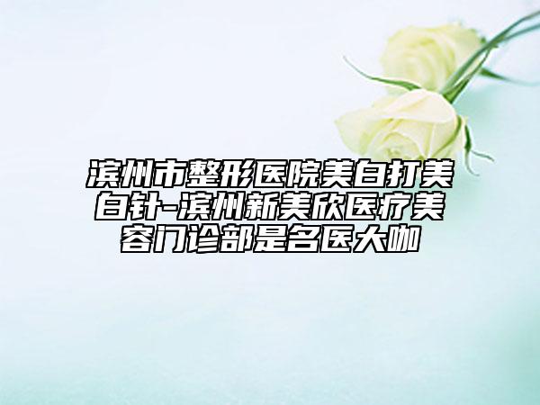 濱州市整形醫(yī)院美白打美白針-濱州新美欣醫(yī)療美容門診部是名醫(yī)大咖
