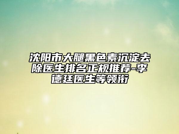 沈陽(yáng)市大腿黑色素沉淀去除醫(yī)生排名正規(guī)推薦-李德廷醫(yī)生等領(lǐng)銜