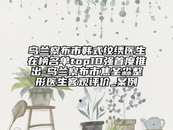 烏蘭察布市韓式紋繡醫(yī)生在榜名單top10強(qiáng)首度推出-烏蘭察布市焦圣淼整形醫(yī)生客觀評價_案例
