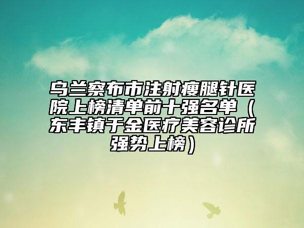 烏蘭察布市注射瘦腿針醫(yī)院上榜清單前十強(qiáng)名單（東豐鎮(zhèn)于金醫(yī)療美容診所強(qiáng)勢上榜）