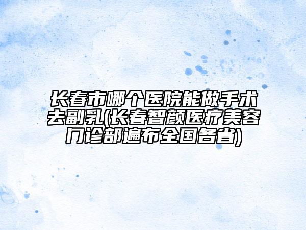 長春市哪個醫(yī)院能做手術(shù)去副乳(長春智顏醫(yī)療美容門診部遍布全國各省)