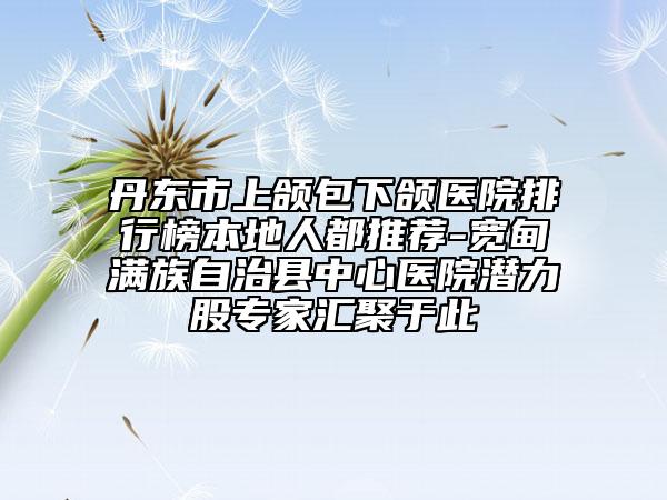 丹東市上頜包下頜醫(yī)院排行榜本地人都推薦-寬甸滿族自治縣中心醫(yī)院潛力股專(zhuān)家匯聚于此
