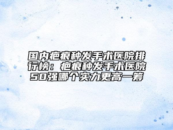 國(guó)內(nèi)疤痕種發(fā)手術(shù)醫(yī)院排行榜：疤痕種發(fā)手術(shù)醫(yī)院50強(qiáng)哪個(gè)實(shí)力更高一籌