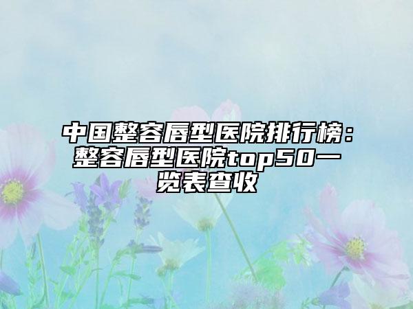 中國(guó)整容唇型醫(yī)院排行榜：整容唇型醫(yī)院top50一覽表查收