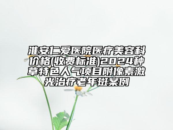 淮安仁愛(ài)醫(yī)院醫(yī)療美容科價(jià)格(收費(fèi)標(biāo)準(zhǔn))2024種草特色人氣項(xiàng)目附像素激光治療老年斑案例