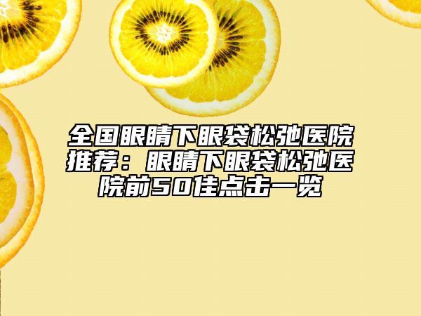 全國眼睛下眼袋松弛醫(yī)院推薦：眼睛下眼袋松弛醫(yī)院前50佳點(diǎn)擊一覽