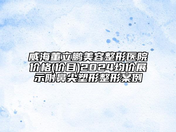 威海董立鵬美容整形醫(yī)院價格(價目)2024均價展示附鼻尖塑形整形案例