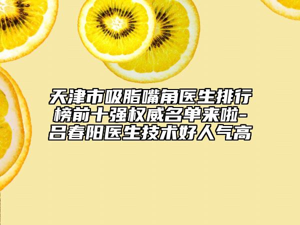 天津市吸脂嘴角醫(yī)生排行榜前十強(qiáng)權(quán)威名單來啦-呂春陽醫(yī)生技術(shù)好人氣高