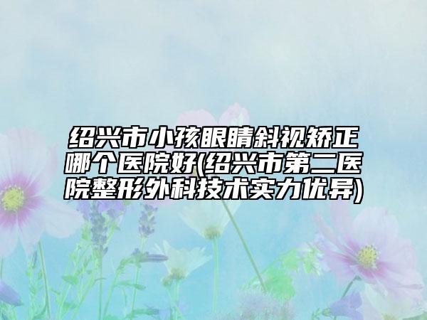 紹興市小孩眼睛斜視矯正哪個(gè)醫(yī)院好(紹興市第二醫(yī)院整形外科技術(shù)實(shí)力優(yōu)異)