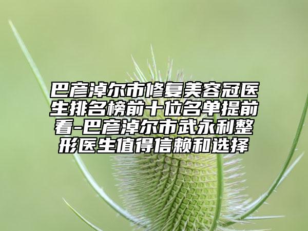 巴彥淖爾市修復(fù)美容冠醫(yī)生排名榜前十位名單提前看-巴彥淖爾市武永利整形醫(yī)生值得信賴和選擇