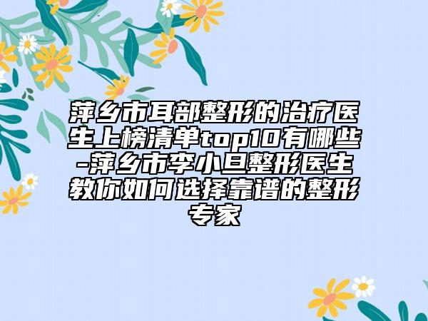 萍鄉(xiāng)市耳部整形的治療醫(yī)生上榜清單top10有哪些-萍鄉(xiāng)市李小旦整形醫(yī)生教你如何選擇靠譜的整形專家