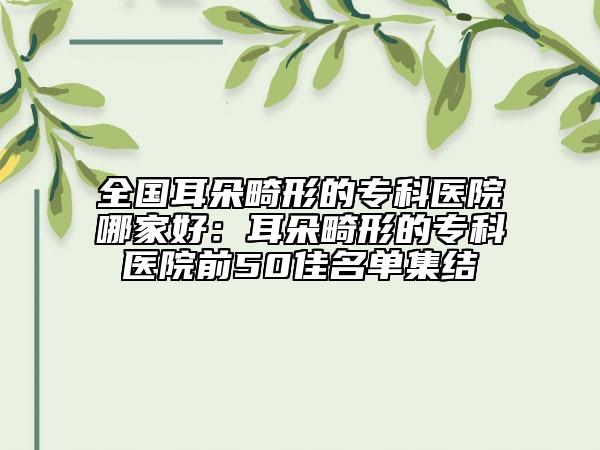 全國耳朵畸形的?？漆t(yī)院哪家好：耳朵畸形的?？漆t(yī)院前50佳名單集結(jié)