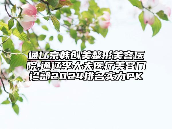 通遼京韓創(chuàng)美整形美容醫(yī)院,通遼李大夫醫(yī)療美容門診部2024排名實力PK