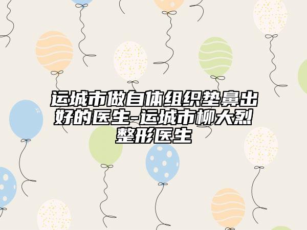 運城市做自體組織墊鼻出好的醫(yī)生-運城市柳大烈整形醫(yī)生