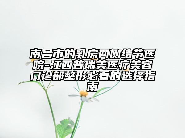 南昌市的乳房兩側(cè)結(jié)節(jié)醫(yī)院-江西普瑞美醫(yī)療美容門診部整形必看的選擇指南