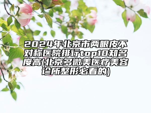2024年北京市兩眼皮不對(duì)稱醫(yī)院排行top10知名度高(北京多微美醫(yī)療美容診所整形必看的)