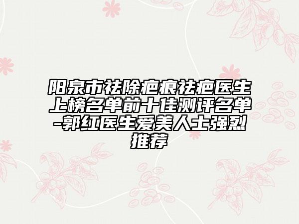 陽泉市祛除疤痕祛疤醫(yī)生上榜名單前十佳測評名單-郭紅醫(yī)生愛美人士強(qiáng)烈推薦